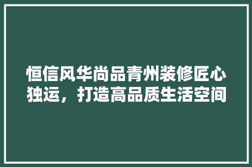 恒信风华尚品青州装修匠心独运，打造高品质生活空间  第1张