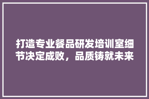 打造专业餐品研发培训室细节决定成败，品质铸就未来
