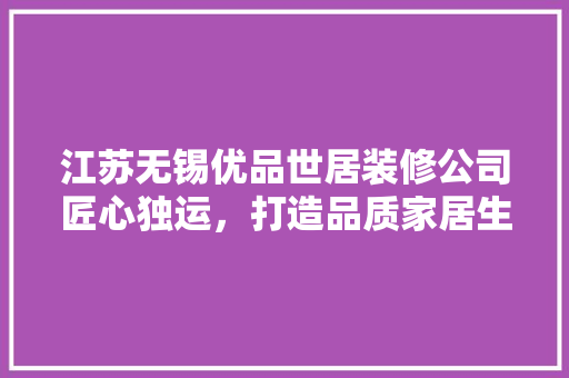 江苏无锡优品世居装修公司匠心独运，打造品质家居生活  第1张