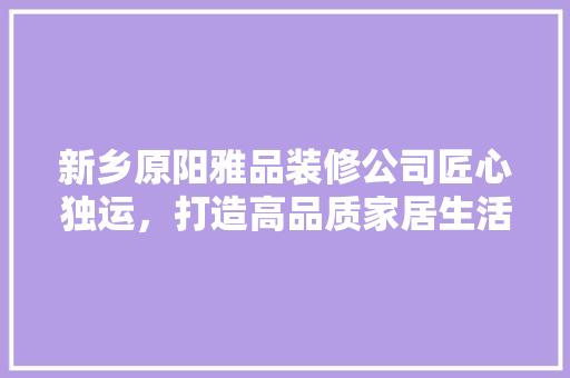 新乡原阳雅品装修公司匠心独运，打造高品质家居生活