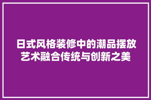 日式风格装修中的潮品摆放艺术融合传统与创新之美  第1张