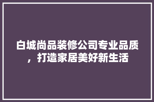 白城尚品装修公司专业品质，打造家居美好新生活