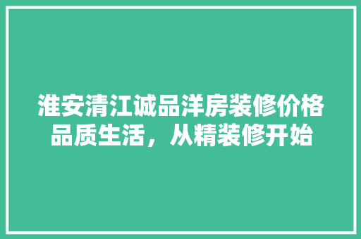 淮安清江诚品洋房装修价格品质生活，从精装修开始