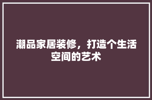 潮品家居装修，打造个生活空间的艺术