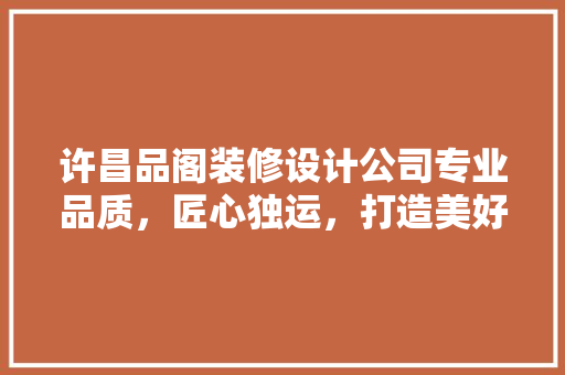许昌品阁装修设计公司专业品质，匠心独运，打造美好家居生活  第1张