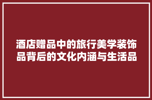 酒店赠品中的旅行美学装饰品背后的文化内涵与生活品味  第1张