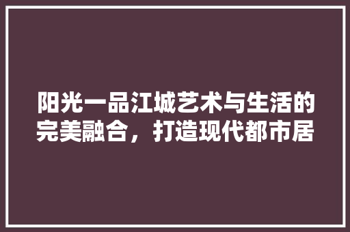 阳光一品江城艺术与生活的完美融合，打造现代都市居住典范