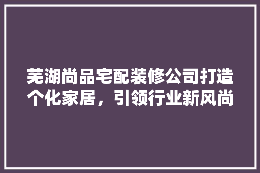 芜湖尚品宅配装修公司打造个化家居，引领行业新风尚