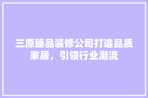 三原臻品装修公司打造品质家居，引领行业潮流  第1张