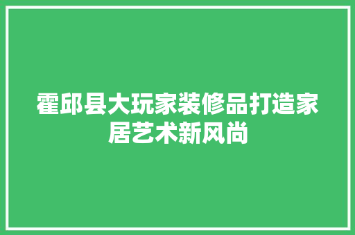 霍邱县大玩家装修品打造家居艺术新风尚  第1张