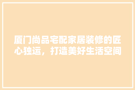 厦门尚品宅配家居装修的匠心独运，打造美好生活空间  第1张