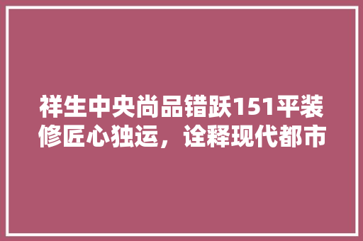 祥生中央尚品错跃151平装修匠心独运，诠释现代都市家居之美