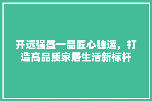 开远强盛一品匠心独运，打造高品质家居生活新标杆