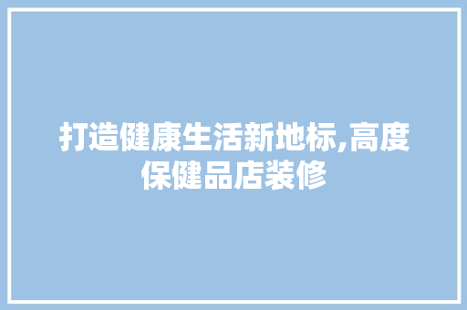 打造健康生活新地标,高度保健品店装修