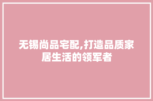 无锡尚品宅配,打造品质家居生活的领军者
