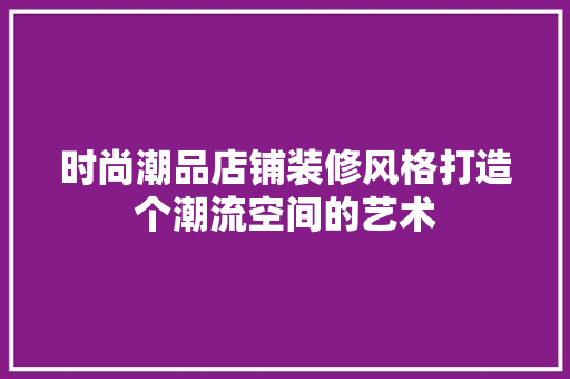 时尚潮品店铺装修风格打造个潮流空间的艺术