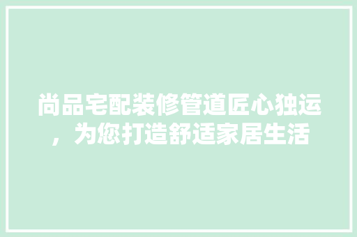 尚品宅配装修管道匠心独运，为您打造舒适家居生活  第1张