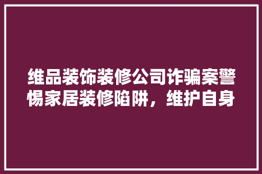 维品装饰装修公司诈骗案警惕家居装修陷阱，维护自身权益