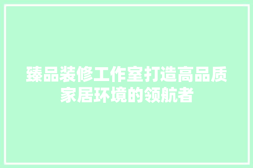 臻品装修工作室打造高品质家居环境的领航者