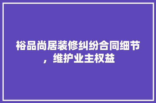 裕品尚居装修纠纷合同细节，维护业主权益