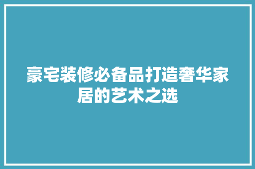 豪宅装修必备品打造奢华家居的艺术之选