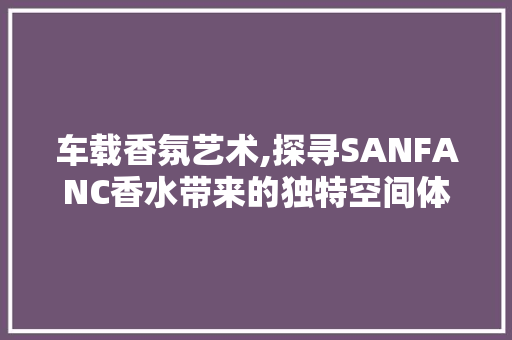 车载香氛艺术,探寻SANFANC香水带来的独特空间体验