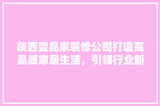 陕西壹品家装修公司打造高品质家居生活，引领行业新风尚