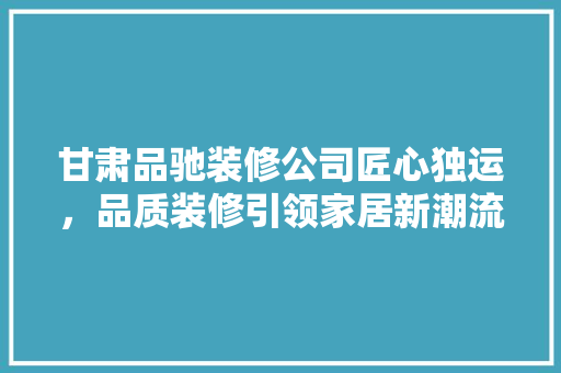 甘肃品驰装修公司匠心独运，品质装修引领家居新潮流