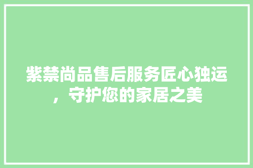紫禁尚品售后服务匠心独运，守护您的家居之美