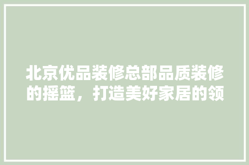 北京优品装修总部品质装修的摇篮，打造美好家居的领航者  第1张