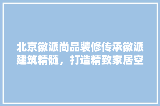 北京徽派尚品装修传承徽派建筑精髓，打造精致家居空间