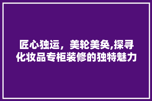 匠心独运，美轮美奂,探寻化妆品专柜装修的独特魅力