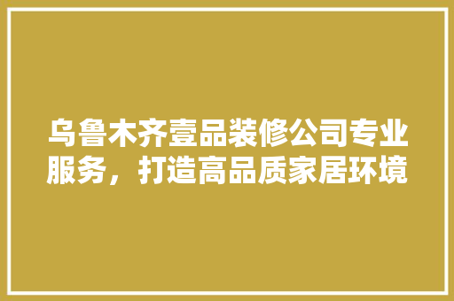 乌鲁木齐壹品装修公司专业服务，打造高品质家居环境