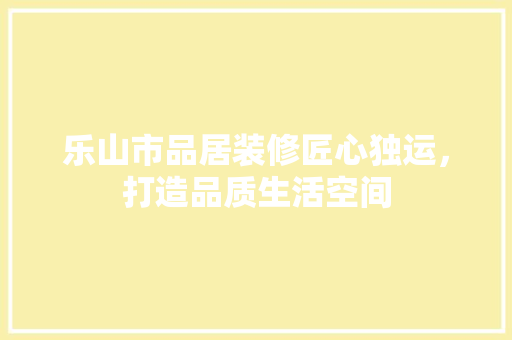 乐山市品居装修匠心独运，打造品质生活空间