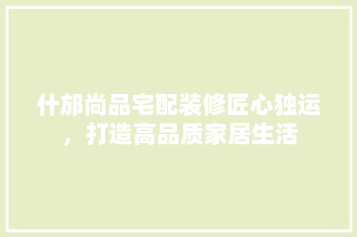 什邡尚品宅配装修匠心独运，打造高品质家居生活
