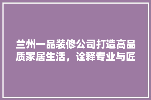 兰州一品装修公司打造高品质家居生活，诠释专业与匠心