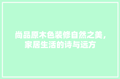 尚品原木色装修自然之美，家居生活的诗与远方