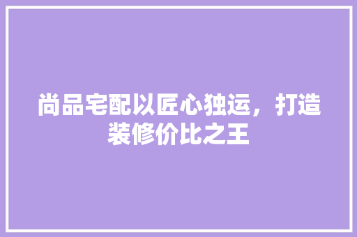 尚品宅配以匠心独运，打造装修价比之王