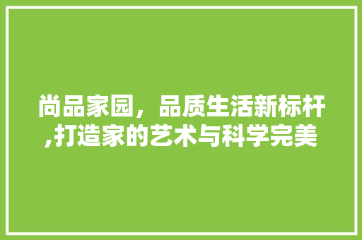 尚品家园，品质生活新标杆,打造家的艺术与科学完美融合的典范