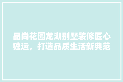 品尚花园龙湖别墅装修匠心独运，打造品质生活新典范