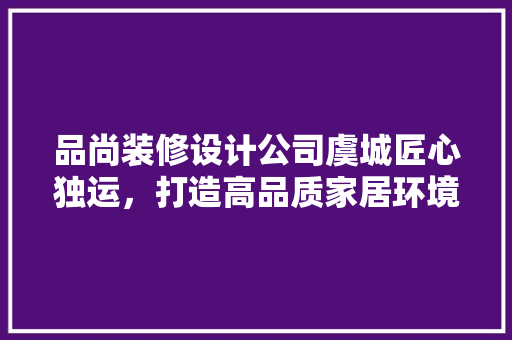 品尚装修设计公司虞城匠心独运，打造高品质家居环境