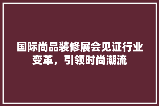 国际尚品装修展会见证行业变革，引领时尚潮流