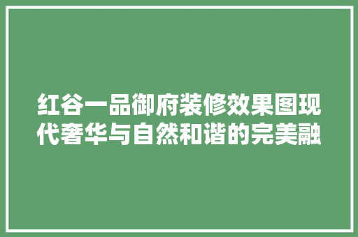 红谷一品御府装修效果图现代奢华与自然和谐的完美融合