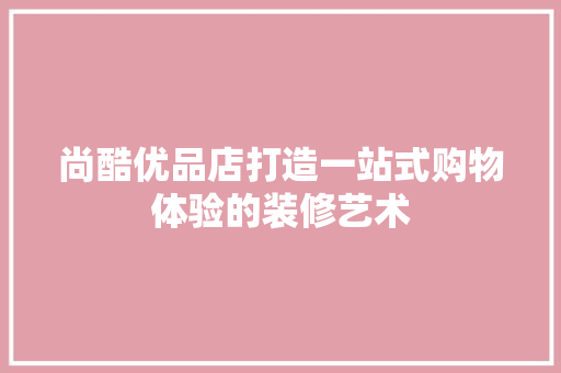 尚酷优品店打造一站式购物体验的装修艺术