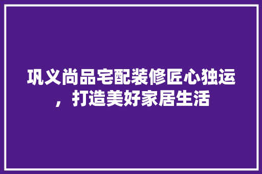 巩义尚品宅配装修匠心独运，打造美好家居生活
