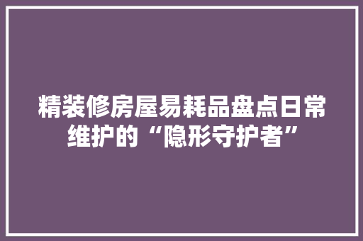 精装修房屋易耗品盘点日常维护的“隐形守护者”