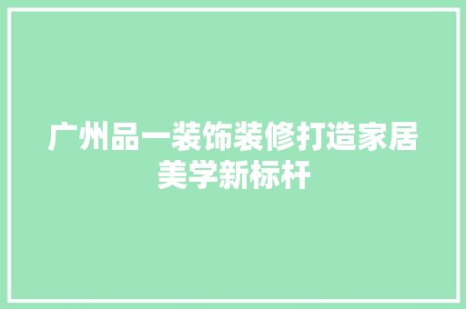广州品一装饰装修打造家居美学新标杆