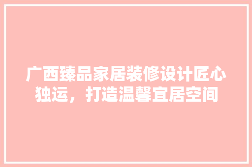 广西臻品家居装修设计匠心独运，打造温馨宜居空间