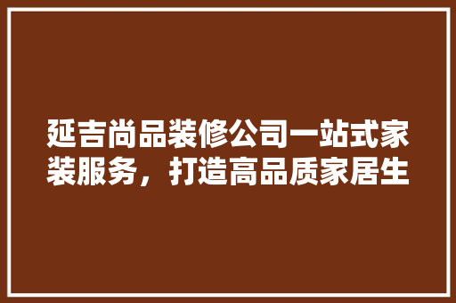 延吉尚品装修公司一站式家装服务，打造高品质家居生活