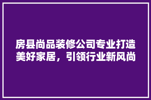 房县尚品装修公司专业打造美好家居，引领行业新风尚